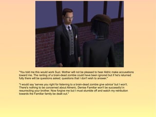 "You told me this would work Suzi. Mother will not be pleased to hear Aldric make accusations
toward me. The ranting of a brain-dead zombie could have been ignored but if he's returned
fully there will be questions asked; questions that I don't wish to answer."

"I would say 'serves you right for listening to a brain-dead zombie give advice' but I won't.
There's nothing to be concerned about Almeric. Denise Familiar won't be successful in
resurrecting your brother. Now forgive me but I must stumble off and watch my retribution
towards the Familiar family be dealt out."
 