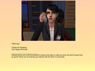 "Well crap."

Thanks for Reading!
And Happy Simming!

___________________________
General shout out to all the wonderful creators that help to make my sims and their houses look
so good! Thank you for sharing your talents with the Sims 2 community.
 