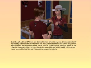 Even though Aldric and Almeric are identical twins in almost every way, Emma was instantly
repelled by Almeric's attitude when they first met. Almeric seems to view Emma only as the
legacy heiress and a prize to be won, rather than as a person in her own right. Aldric on the
other hand seemed to be a bit bumbling and unsure of himself, which spoke to Emma and
made her want to help him see the awesome person he really is.
 