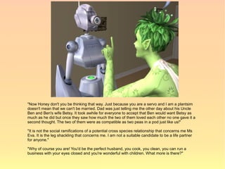 "Now Honey don't you be thinking that way. Just because you are a servo and I am a plantsim
doesn't mean that we can't be married. Dad was just telling me the other day about his Uncle
Ben and Ben's wife Betsy. It took awhile for everyone to accept that Ben would want Betsy as
much as he did but once they saw how much the two of them loved each other no one gave it a
second thought. The two of them were as compatible as two peas in a pod just like us!"

"It is not the social ramifications of a potential cross species relationship that concerns me Ms
Eva. It is the leg shackling that concerns me. I am not a suitable candidate to be a life partner
for anyone."

"Why of course you are! You'd be the perfect husband, you cook, you clean, you can run a
business with your eyes closed and you're wonderful with children. What more is there?"
 