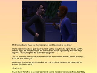 "Mr. Summerdream, Thank you for meeting me I won't take much of you time."

"It's no problem Alex, I was glad to get your call. Getting away from the fights that the Monty's
and the Capp's are always having in the townie cave is always a good thing. Now how may I
help you? I'm assuming that this is about my daughter?"

"Yes sir I wanted to formally ask your permission for your daughter Bottom's hand in marriage. I
would like your blessing sir."

"About dang time you got around to asking her, how long have the two of you been going out
anyway? Six-Seven years?"

"Only five sir."

"Five is it well that's four or so years too many to wait to make the relationship official, I can't say
 