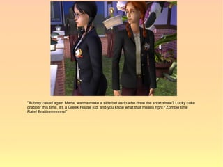 "Aubrey caked again Marla, wanna make a side bet as to who drew the short straw? Lucky cake
grabber this time, it's a Greek House kid, and you know what that means right? Zombie time
Rahr! Braiiiinnnnnnns!"
 