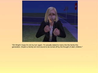 "Oh Wright I hope it's not my turn again. I'm actually slated to marry into the family this
generation. Doyle's a family sim he's bound to be turned off by the thought of alien children."
 