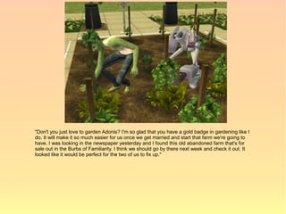 "Don't you just love to garden Adonis? I'm so glad that you have a gold badge in gardening like I
do. It will make it so much easier for us once we get married and start that farm we're going to
have. I was looking in the newspaper yesterday and I found this old abandoned farm that's for
sale out in the Burbs of Familiarity. I think we should go by there next week and check it out. It
looked like it would be perfect for the two of us to fix up."
 