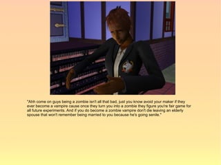 "Ahh come on guys being a zombie isn't all that bad, just you know avoid your maker if they
ever become a vampire cause once they turn you into a zombie they figure you're fair game for
all future experiments. And if you do become a zombie vampire don't die leaving an elderly
spouse that won't remember being married to you because he's going senile."
 