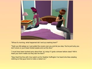 "Whoa it's morning, what happened did I end up crashing here?"

"Yeah you fell asleep so I just pulled the covers over you and let you stay. You're just lucky you
don't snore or you'd been kicked awake and out the door."

"I must have been bushed sorry about that. Is it okay if I grab a shower before class? Will it
freak your dorm mates out they see me here?"

"Naw they'll be fine with it but watch out for Heather Huffington I've heard she likes stealing
clothing so that guys have to make a naked run."
 
