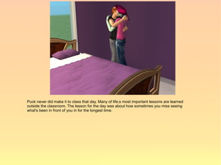 Puck never did make it to class that day. Many of life;s most important lessons are learned
outside the classroom. The lesson for the day was about how sometimes you miss seeing
what's been in front of you in for the longest time.
 