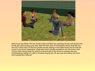 While Puck was AWOL from the Greek House and Elliot was spending the day with Deanna the
Greek girls were having a pow wow. With the main topic of conversation being, what else but
the men in their lives? Of the five Familiar women staying in the Greek house only Bo was yet
secure in her future relationship. While Alex hadn't actually proposed to her she knew it was
coming. After having made her wait for so long to get up the nerves to propose she was
contemplating making him suffer a bit before saying yes. Oh who was she kidding she knew
she'd squeal like a little girl.
 
