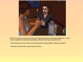 Which of course is exactly what she did, though proposing at the bowling alley Alex? I would
have thought that Bo deserved something a little bit more high class than that.

"I don't blame him, he's not the one that picked the outing location *stares at camera*"

Yeah well it seemed like a good idea at the time.
 