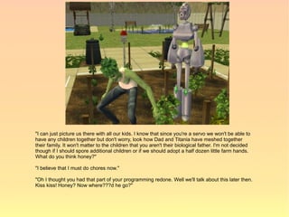 "I can just picture us there with all our kids. I know that since you're a servo we won't be able to
have any children together but don't worry, look how Dad and Titania have meshed together
their family. It won't matter to the children that you aren't their biological father. I'm not decided
though if I should spore additional children or if we should adopt a half dozen little farm hands.
What do you think honey?"

"I believe that I must do chores now."

"Oh I thought you had that part of your programming redone. Well we'll talk about this later then.
Kiss kiss! Honey? Now where???d he go?"
 