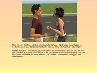 "Dally I'm sorry that flirted with that other guy in front of you. I didn't realize it would upset you
like it did. I guess I just didn't understand until I saw you flirting with Angela the other night."

"Well I'm sorry that I over reacted, you were right we are romance sims; romance sims flirt. We
both know that. But Delphy you're special to me, you've been special to me ever since I first saw
you. I guess when I saw you flirting with him I just cracked, I couldn't stand seeing you with
someone else."
 