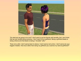 "So what are we going to do now? I don't want to just be friends with benefits. But I don't think
that we can handle being exclusive, I don't want to be a girlfriend. Being a girlfriend leads to
being a fiance and that leads to being a *shudder* wife."

"Eww not a wife; I don't wanna learn to dance, I don't wanna rent a limo. I don't wanna be your
biggest mistake. How bout rather than being my girlfriend you could be my next-ex-girlfriend?"
 