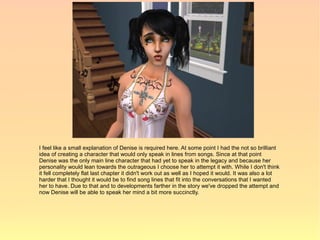 I feel like a small explanation of Denise is required here. At some point I had the not so brilliant
idea of creating a character that would only speak in lines from songs. Since at that point
Denise was the only main line character that had yet to speak in the legacy and because her
personality would lean towards the outrageous I choose her to attempt it with. While I don't think
it fell completely flat last chapter it didn't work out as well as I hoped it would. It was also a lot
harder that I thought it would be to find song lines that fit into the conversations that I wanted
her to have. Due to that and to developments farther in the story we've dropped the attempt and
now Denise will be able to speak her mind a bit more succinctly.
 