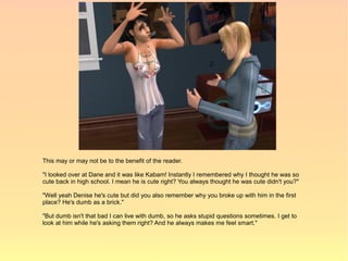 This may or may not be to the benefit of the reader.

"I looked over at Dane and it was like Kabam! Instantly I remembered why I thought he was so
cute back in high school. I mean he is cute right? You always thought he was cute didn't you?"

"Well yeah Denise he's cute but did you also remember why you broke up with him in the first
place? He's dumb as a brick."

"But dumb isn't that bad I can live with dumb, so he asks stupid questions sometimes. I get to
look at him while he's asking them right? And he always makes me feel smart."
 