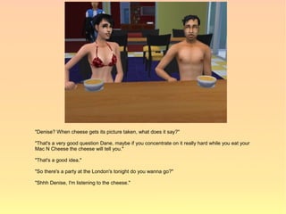 "Denise? When cheese gets its picture taken, what does it say?"

"That's a very good question Dane, maybe if you concentrate on it really hard while you eat your
Mac N Cheese the cheese will tell you."

"That's a good idea."

"So there's a party at the London's tonight do you wanna go?"

"Shhh Denise, I'm listening to the cheese."
 