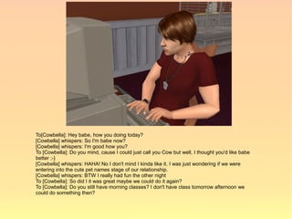 To[Cowbella]: Hey babe, how you doing today?
[Cowbella] whispers: So I'm babe now?
[Cowbella] whispers: I'm good how you?
To [Cowbella]: Do you mind, cause I could just call you Cow but well, I thought you'd like babe
better ;-}
[Cowbella] whispers: HAHA! No I don't mind I kinda like it. I was just wondering if we were
entering into the cute pet names stage of our relationship.
[Cowbella] whispers: BTW I really had fun the other night
To [Cowbella]: So did I it was great maybe we could do it again?
To [Cowbella]: Do you still have morning classes? I don't have class tomorrow afternoon we
could do something then?
 