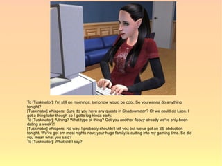 To [Tuskinator]: I'm still on mornings, tomorrow would be cool. So you wanna do anything
tonight?
[Tuskinator] whispers: Sure do you have any quests in Shadowmoon? Or we could do Labs. I
got a thing later though so I gotta log kinda early.
To [Tuskinator]: A thing? What type of thing? Got you another floozy already we've only been
dating a week?!
[Tuskinator] whispers: No way. I probably shouldn't tell you but we've got an SS abduction
tonight. We've got em most nights now; your huge family is cutting into my gaming time. So did
you mean what you said?
To [Tuskinator]: What did I say?
 