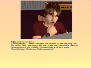 To [Cowbella]: that we're dating.
[Cowbella] whispers: ? Aren't we? I thought we were but maybe you think I'm pushing. Sorry
To [Cowbella]: Dating's good. Dating's really good. So does dating mean that I get cyber now?
I've always wanted to have a really juicy miss-tell published on the guild's website.
[Cowbella] whispers: That depends. What are you wearing?
 
