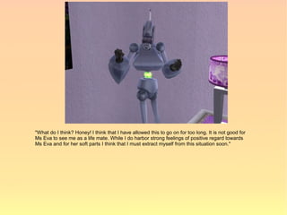 "What do I think? Honey! I think that I have allowed this to go on for too long. It is not good for
Ms Eva to see me as a life mate. While I do harbor strong feelings of positive regard towards
Ms Eva and for her soft parts I think that I must extract myself from this situation soon."
 