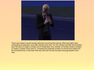 There was indeed a secret society abduction occurring that evening. Elliot had highly been
anticipating his abduction since Elle returned from hers. For the moment that Elle returned Elliot
spun the want to create a zombie out of Christa Bear. Any member of Familiar Greek is entitled
to create a zombie if they want to, increasing the potential numbers of zombie foot soldiers for
the Unnatural Army. It has been that way since the UA was founded during generation fours
time.
 