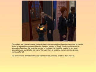 Originally it had been stipulated that any direct descendant of the founding members of the UA
would be allowed to create zombies but that was revised to Greek House residents only in
generation five when the potential number of zombies that could be created in any given
generation was found to be too many. We want there to be some human dormies around
campus after all.

Not all members of the Greek house wish to create zombies, and they don't have to.
 