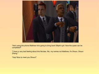 "He's using the phone Matthew he's going to bring back Ellijah's girl. Now the quest can be
completed!"

"I have a very bad feeling about this Nicolas. Nic, my names not Matthew; it's Shaun, Shaun
Zhang."

"Hey! Nice to meet you Shaun!"
 