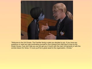 "Welcome to the UA Christa. The Familiar family is glad you decided to join. If you have any
questions or need any help acclimating yourself to your present form feel free to drop by the
Greek House, if we can't help you we can get you in touch with the main UA barracks or with the
zombie liaison DJ Verse. I'm sure you'll be a great asset to the organization, Christa."
 