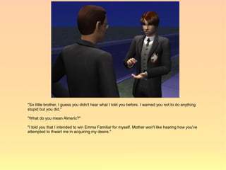 "So little brother, I guess you didn't hear what I told you before. I warned you not to do anything
stupid but you did."

"What do you mean Almeric?"

"I told you that I intended to win Emma Familiar for myself. Mother won't like hearing how you've
attempted to thwart me in acquiring my desire."
 