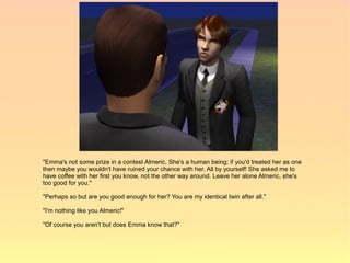 "Emma's not some prize in a contest Almeric. She's a human being; if you'd treated her as one
then maybe you wouldn't have ruined your chance with her. All by yourself! She asked me to
have coffee with her first you know, not the other way around. Leave her alone Almeric, she's
too good for you."

"Perhaps so but are you good enough for her? You are my identical twin after all."

"I'm nothing like you Almeric!"

"Of course you aren't but does Emma know that?"
 