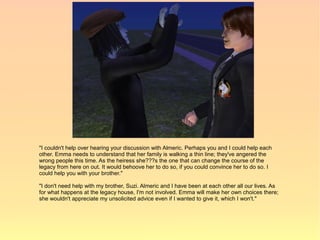 "I couldn't help over hearing your discussion with Almeric. Perhaps you and I could help each
other. Emma needs to understand that her family is walking a thin line; they've angered the
wrong people this time. As the heiress she???s the one that can change the course of the
legacy from here on out. It would behoove her to do so, if you could convince her to do so. I
could help you with your brother."

"I don't need help with my brother, Suzi. Almeric and I have been at each other all our lives. As
for what happens at the legacy house, I'm not involved. Emma will make her own choices there;
she wouldn't appreciate my unsolicited advice even if I wanted to give it, which I won't."
 