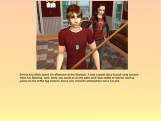 Emma and Aldric spent the afternoon at the Stardust. It was a great place to just hang out and
have fun. Bowling, pool, darts, you could sit on the patio and have coffee or maybe catch a
game on one of the big screens. Not a very romantic atmosphere but a fun one.
 