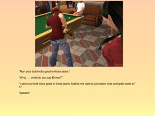 "Man your butt looks good in those jeans."

"Wha . . . what did you say Emma?"

"I said your butt looks good in those jeans. Makes me want to just reach over and grab some of
it."

*gooses*
 