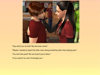 "Hey why'd you do that? My shot was ruined."

"Maybe I wanted to spend the after noon doing something other than playing pool."

"You don't like pool? We can bowl if you'd rather."

"If you weren't so cute I'd strangle you."
 