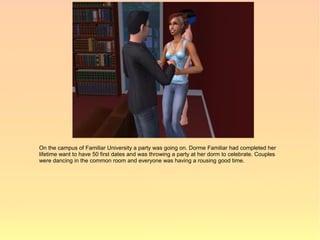 On the campus of Familiar University a party was going on. Dorme Familiar had completed her
lifetime want to have 50 first dates and was throwing a party at her dorm to celebrate. Couples
were dancing in the common room and everyone was having a rousing good time.
 