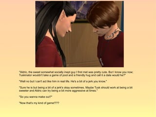 "Aldric, the sweet somewhat socially inept guy I first met was pretty cute. But I know you now;
Tuskinator wouldn't take a game of pool and a friendly hug and call it a date would he?"

"Well no but I can't act like him in real life. He's a bit of a jerk you know."

"Sure he is but being a bit of a jerk's okay sometimes. Maybe Tusk should work at being a bit
sweeter and Aldric can try being a bit more aggressive at times."

"So you wanna make out?"

"Now that's my kind of game!???
 