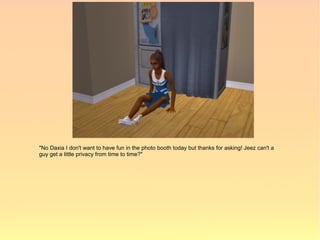 "No Daxia I don't want to have fun in the photo booth today but thanks for asking! Jeez can't a
guy get a little privacy from time to time?"
 