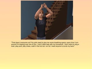 "That does it everyone out! You girls need to give me some breathing space; every time I turn
around I'm tripping over one of you. I don't need help with my homework, I don't want to sing a
duet, play pool, play chess, soak in the hot tub, nor do I need anyone to scrub my back."
 