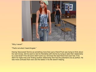 "Why I never!"

"That's not what I heard Angela."

Having 'discovered' Dorme as something more than just a friend Puck was trying to think about
his next moves. Did he want to risk his friendship with Dorme by trying to take their relationship
to a new level? If he did and it didn't work out, he'd lose the best friend he'd ever had. If he
didn't he might miss ever finding another relationship that had the potential to be as perfect. He
was more confused than ever and the ladies in his life weren't helping.
 