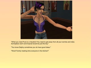 "What you need Puck is a Vacation! You need to get away from all your worries and relax.
Someplace warm and tropical would be just the key."

"You know Delphy sometimes you do have good ideas."

"Woot! Family meeting time everyone in the kitchen!"
 