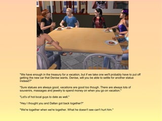 "We have enough in the treasury for a vacation, but if we take one we'll probably have to put off
getting the new car that Denise wants. Denise, will you be able to settle for another statue
instead?"

"Sure statues are always good, vacations are good too though. There are always lots of
souvenirs, massages and jewelry to spend money on when you go on vacation."

"Lot's of hot local guys to date as well."

"Hey I thought you and Dallan got back together?"

"We're together when we're together. What he doesn't see can't hurt him."
 