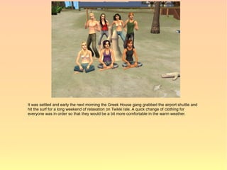 It was settled and early the next morning the Greek House gang grabbed the airport shuttle and
hit the surf for a long weekend of relaxation on Twikki Isle. A quick change of clothing for
everyone was in order so that they would be a bit more comfortable in the warm weather.
 