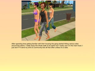 After spending time getting familiar with their housing the gang started hitting various sites
around the island. I really enjoy the whole walk to lot option but I rarely use it in the main hood. I
just don???t send my sims to community lots all that often unless it's a date.
 
