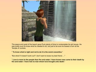 The peace and quiet of the beach gave Puck plenty of time to contemplate his girl issues. He
was pretty sure he knew what he needed to do, but just to be sure he tossed a coin at the
Temple of Jumbok.

" To know what is right and not to do it is the worst cowardice."

"But what if it doesn't work out? I don't want to loose my best friend. . ."

" Love is more to the people than fire and water. I have known men come to their death by
fire and water: I have met no man whom love brought unto death."
 