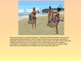 Emma had a good time making sandcastles on the beach while Elle followed her around and
systematically destroyed them all. And of course all the kids had to show their superiority by
repeatedly singing the sea chantey. No they didn't meet the ghost. They didn't need to they were
infected with the chantey virus as children and ever since have been prone to dropping
everything from their queues to repeatedly ro-ho-ho off key. Soon after this vacation I finally
broke down and installed the anti vacations hack which does help quite a bit.
 