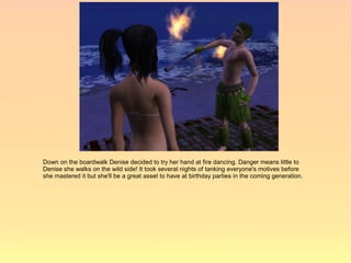 Down on the boardwalk Denise decided to try her hand at fire dancing. Danger means little to
Denise she walks on the wild side! It took several nights of tanking everyone's motives before
she mastered it but she'll be a great asset to have at birthday parties in the coming generation.
 