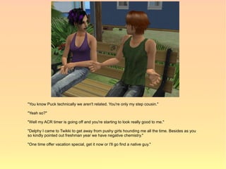 "You know Puck technically we aren't related. You're only my step cousin."

"Yeah so?"

"Well my ACR timer is going off and you're starting to look really good to me."

"Delphy I came to Twikki to get away from pushy girls hounding me all the time. Besides as you
so kindly pointed out freshman year we have negative chemistry."

"One time offer vacation special, get it now or I'll go find a native guy."
 