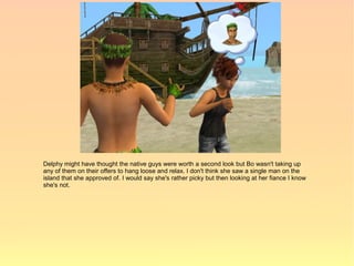 Delphy might have thought the native guys were worth a second look but Bo wasn't taking up
any of them on their offers to hang loose and relax. I don't think she saw a single man on the
island that she approved of. I would say she's rather picky but then looking at her fiance I know
she's not.
 