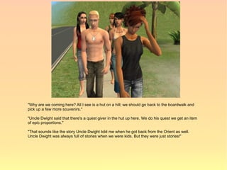 "Why are we coming here? All I see is a hut on a hill; we should go back to the boardwalk and
pick up a few more souvenirs."

"Uncle Dwight said that there's a quest giver in the hut up here. We do his quest we get an item
of epic proportions."

"That sounds like the story Uncle Dwight told me when he got back from the Orient as well.
Uncle Dwight was always full of stories when we were kids. But they were just stories!"
 
