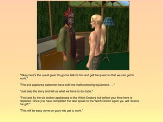 "Okay here's the quest giver I'm gonna talk to him and get the quest so that we can get to
work."

"The evil appliance salesmen have sold me malfunctioning equipment. . . "

"Just skip the story and tell us what we have to do dude."

"Find and fix the six broken appliances at the Witch Doctors hut before your time here is
depleted. Once you have completed the task speak to the Witch Doctor again you will receive
his gift."

"This will be easy come on guys lets get to work."
 