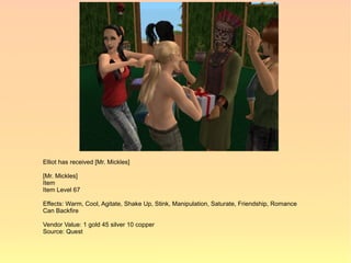 Elliot has received [Mr. Mickles]

[Mr. Mickles]
Item
Item Level 67

Effects: Warm, Cool, Agitate, Shake Up, Stink, Manipulation, Saturate, Friendship, Romance
Can Backfire

Vendor Value: 1 gold 45 silver 10 copper
Source: Quest
 